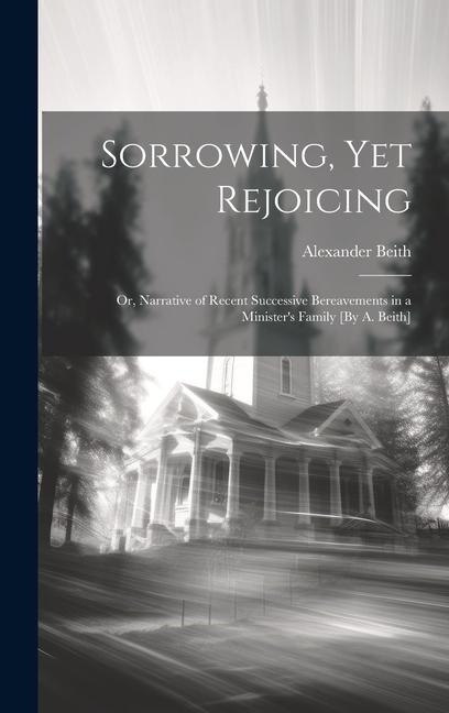 Sorrowing, Yet Rejoicing; Or, Narrative of Recent Successive Bereavements in a Minister's Family [By A. Beith]