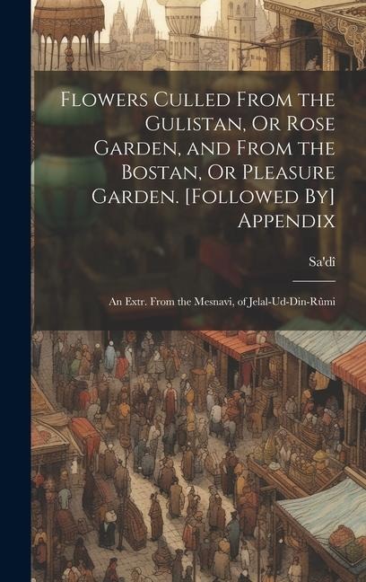 Flowers Culled From the Gulistan, Or Rose Garden, and From the Bostan, Or Pleasure Garden. [Followed By] Appendix: An Extr. From the Mesnavi, of Jelal-Ud-Din-Rûmi