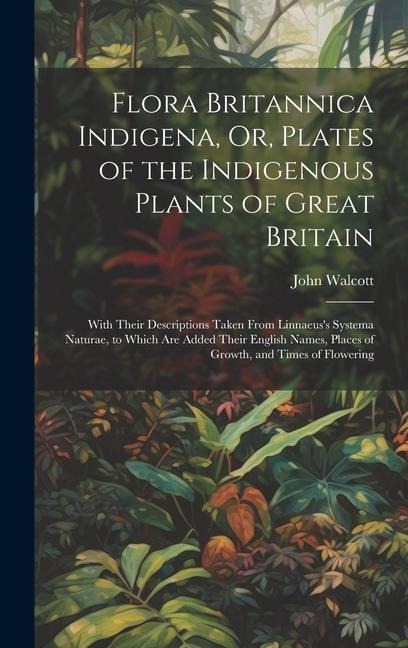 Flora Britannica Indigena, Or, Plates of the Indigenous Plants of Great Britain: With Their Descriptions Taken From Linnaeuss Systema Naturae, to Which Are Added Their English Names, Places of Growth, and Times of Flowering