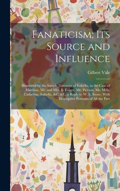 Fanaticism; Its Source and Influence: Illustrated by the Simple Narrative of Isabella, in the Case of Matthias, Mr. and Mrs. B. Folger, Mr. Pierson, Mr. Mills, Catherine, Isabella, &c. &c. a Reply to W. L. Stone, With Descriptive Portraits of All the Part