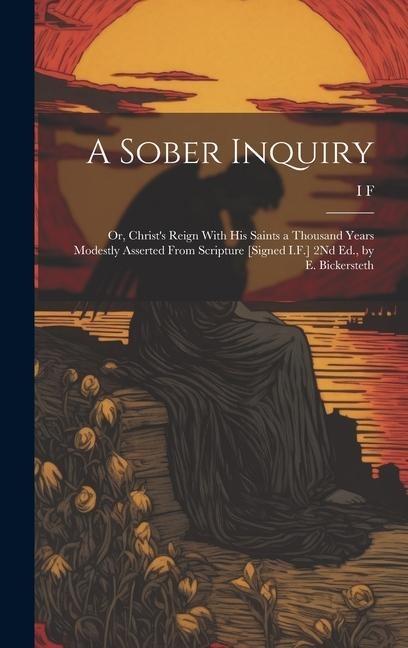 A Sober Inquiry: Or, Christs Reign With His Saints a Thousand Years Modestly Asserted From Scripture [Signed I.F.] 2Nd Ed., by E. Bickersteth