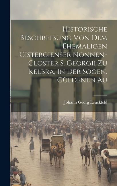 Historische Beschreibung Von Dem Ehemaligen Cistercienser Nonnen-closter S. Georgii Zu Kelbra, In Der Sogen. Güldenen Au
