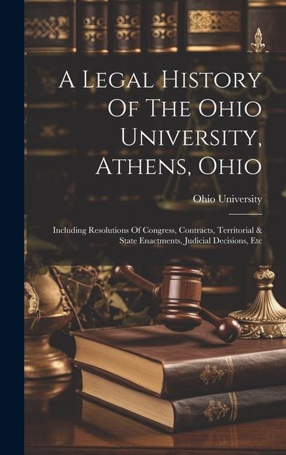 A Legal History Of The Ohio University, Athens, Ohio: Including Resolutions Of Congress, Contracts, Territorial & State Enactments, Judicial Decisions, Etc