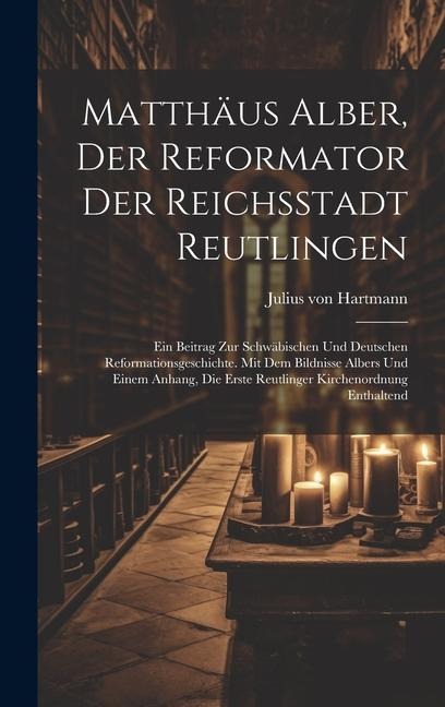 Matthäus Alber, Der Reformator Der Reichsstadt Reutlingen: Ein Beitrag Zur Schwäbischen Und Deutschen Reformationsgeschichte. Mit Dem Bildnisse Albers Und Einem Anhang, Die Erste Reutlinger Kirchenordnung Enthaltend