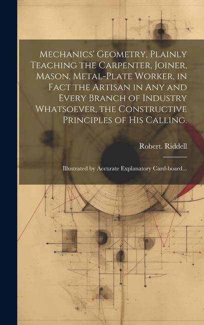 Mechanics Geometry, Plainly Teaching the Carpenter, Joiner, Mason, Metal-plate Worker, in Fact the Artisan in Any and Every Branch of Industry Whatsoever, the Constructive Principles of His Calling.: Illustrated by Accurate Explanatory Card-board...