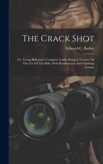 The Crack Shot: Or, Young Riflemans Complete Guide: Being A Treatise On The Use Of The Rifle, With Rudimentary And Finishing Lessons
