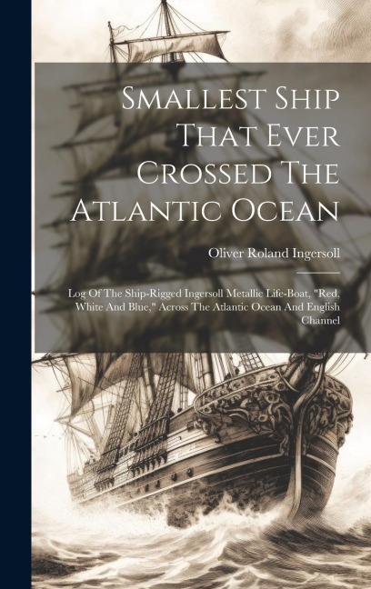 Smallest Ship That Ever Crossed The Atlantic Ocean: Log Of The Ship-rigged Ingersoll Metallic Life-boat, "red, White And Blue," Across The Atlantic Ocean And English Channel