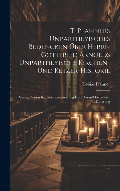 T. Pfanners Unpartheyisches Bedencken Über Herrn Gottfried Arnolds Unpartheyische Kirchen- Und Ketzer-historie: Sampt Dessen Kurtzer Beantwortung Und