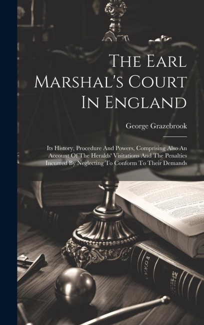 The Earl Marshal's Court In England: Its History, Procedure And Powers, Comprising Also An Account Of The Heralds' Visitations And The Penalties Incur