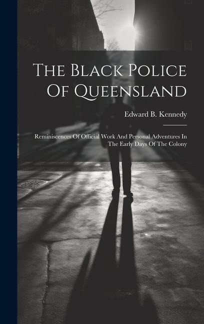 The Black Police Of Queensland: Reminiscences Of Official Work And Personal Adventures In The Early Days Of The Colony