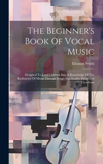The Beginners Book Of Vocal Music: Designed To Lead Children Into A Knowledge Of The Rudiments Of Music Through Songs And Studies Developed Therefrom