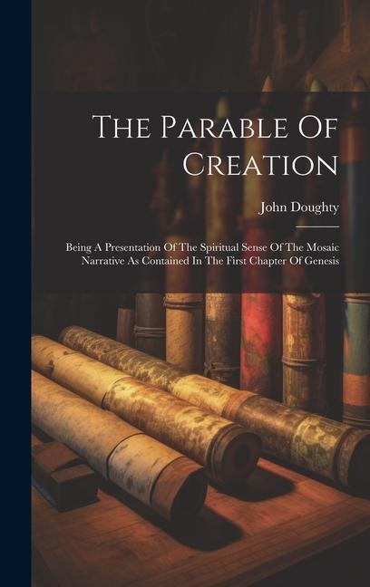 The Parable Of Creation: Being A Presentation Of The Spiritual Sense Of The Mosaic Narrative As Contained In The First Chapter Of Genesis