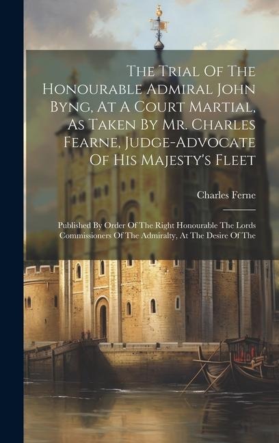 The Trial Of The Honourable Admiral John Byng, At A Court Martial, As Taken By Mr. Charles Fearne, Judge-advocate Of His Majesty's Fleet: Published By Order Of The Right Honourable The Lords Commissioners Of The Admiralty, At The Desire Of The