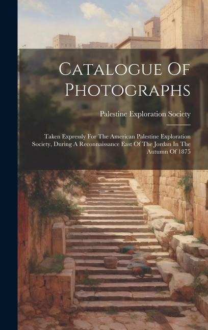 Catalogue Of Photographs: Taken Expressly For The American Palestine Exploration Society, During A Reconnaissance East Of The Jordan In The Autumn Of 1875