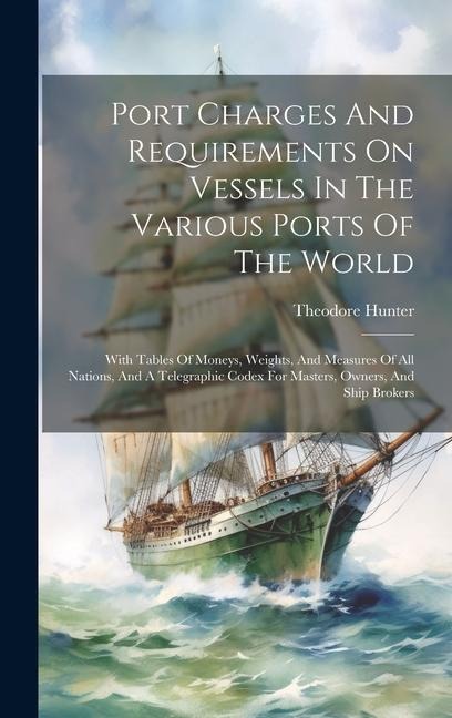 Port Charges And Requirements On Vessels In The Various Ports Of The World: With Tables Of Moneys, Weights, And Measures Of All Nations, And A Telegraphic Codex For Masters, Owners, And Ship Brokers