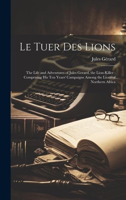 Le Tuer Des Lions: The Life and Adventures of Jules Gerard, the Lion-killer; Comprising His Ten Years Campaigns Among the Lions of Northern Africa