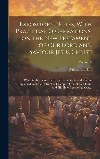 Expository Notes, With Practical Observations, on the New Testament of Our Lord and Saviour Jesus Christ: Wherein the Sacred Text is at Large Recited, the Sense Explained, and the Instructive Example of the Blessed Jesus, and His Holy Apostles, to Our...;