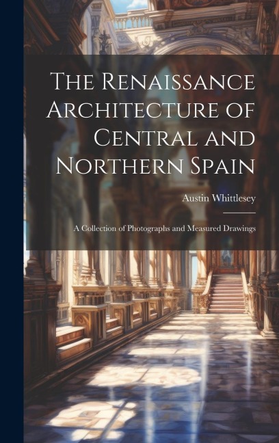 The Renaissance Architecture of Central and Northern Spain; a Collection of Photographs and Measured Drawings