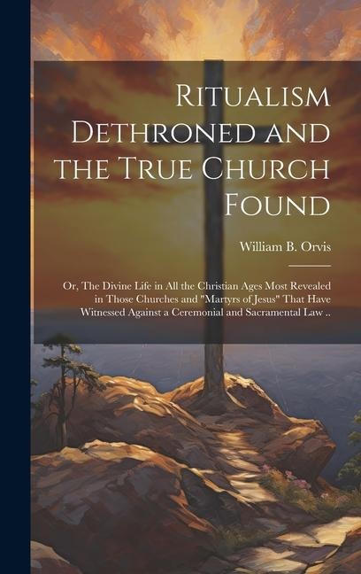 Ritualism Dethroned and the True Church Found: Or, The Divine Life in All the Christian Ages Most Revealed in Those Churches and Martyrs of Jesus That Have Witnessed Against a Ceremonial and Sacramental Law ..