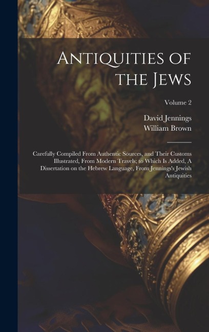Antiquities of the Jews: Carefully Compiled From Authentic Sources, and Their Customs Illustrated, From Modern Travels; to Which is Added, A Dissertation on the Hebrew Language, From Jenningss Jewish Antiquities; Volume 2