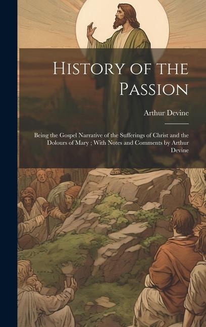 History of the Passion: Being the Gospel Narrative of the Sufferings of Christ and the Dolours of Mary; With Notes and Comments by Arthur Devine
