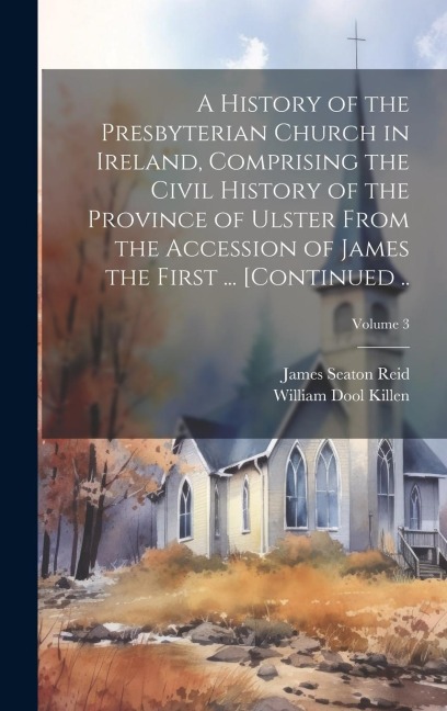A History of the Presbyterian Church in Ireland, Comprising the Civil History of the Province of Ulster From the Accession of James the First ... [continued ..; Volume 3