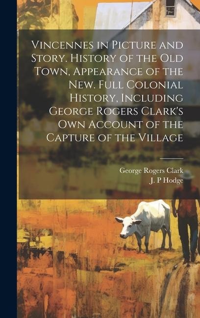 Vincennes in Picture and Story. History of the Old Town, Appearance of the New. Full Colonial History, Including George Rogers Clarks Own Account of the Capture of the Village