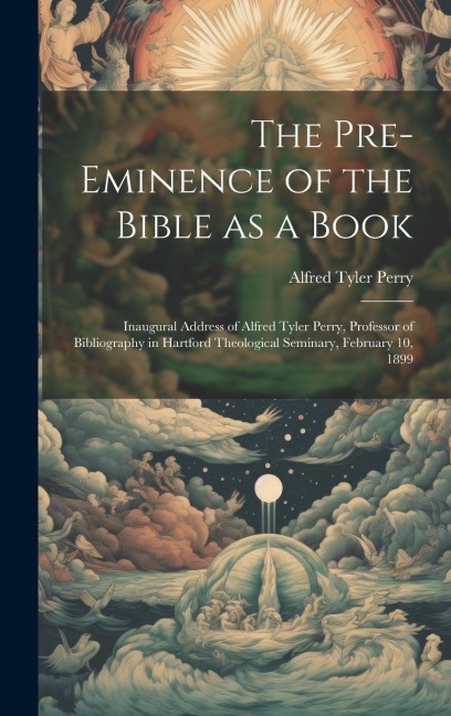 The Pre-eminence of the Bible as a Book: Inaugural Address of Alfred Tyler Perry, Professor of Bibliography in Hartford Theological Seminary, February 10, 1899