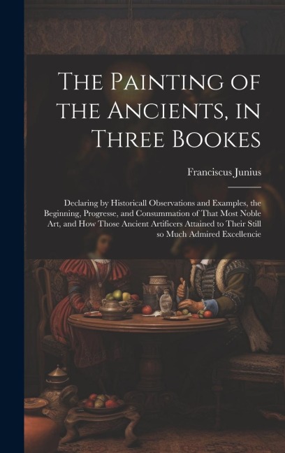 The Painting of the Ancients, in Three Bookes: Declaring by Historicall Observations and Examples, the Beginning, Progresse, and Consummation of That Most Noble Art, and How Those Ancient Artificers Attained to Their Still so Much Admired Excellencie