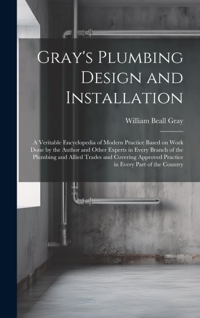 Grays Plumbing Design and Installation; a Veritable Encyclopedia of Modern Practice Based on Work Done by the Author and Other Experts in Every Branc