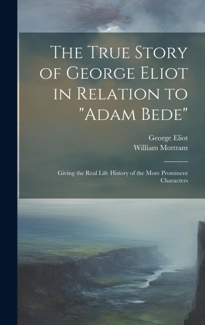 The True Story of George Eliot in Relation to Adam Bede: Giving the Real Life History of the More Prominent Characters