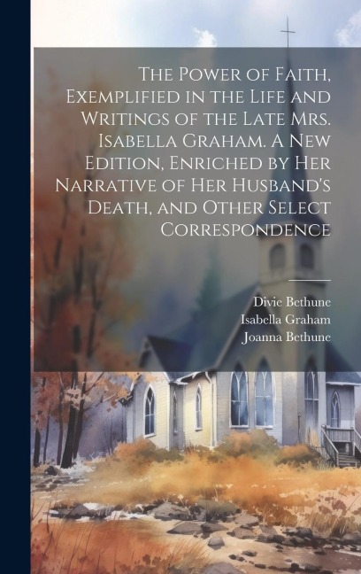 The Power of Faith, Exemplified in the Life and Writings of the Late Mrs. Isabella Graham. A New Edition, Enriched by Her Narrative of Her Husband's D