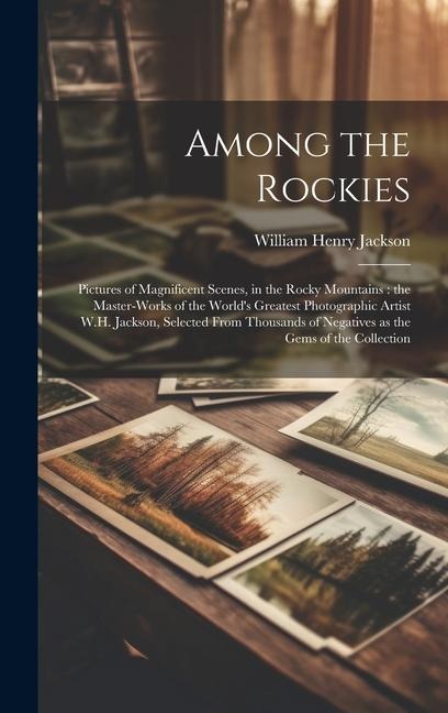 Among the Rockies: Pictures of Magnificent Scenes, in the Rocky Mountains: the Master-works of the World's Greatest Photographic Artist W.H. Jackson, Selected From Thousands of Negatives as the Gems of the Collection