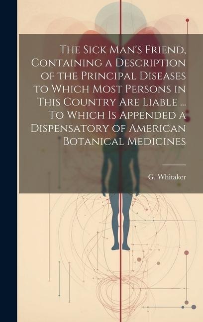 The Sick Mans Friend, Containing a Description of the Principal Diseases to Which Most Persons in This Country Are Liable ... To Which is Appended a