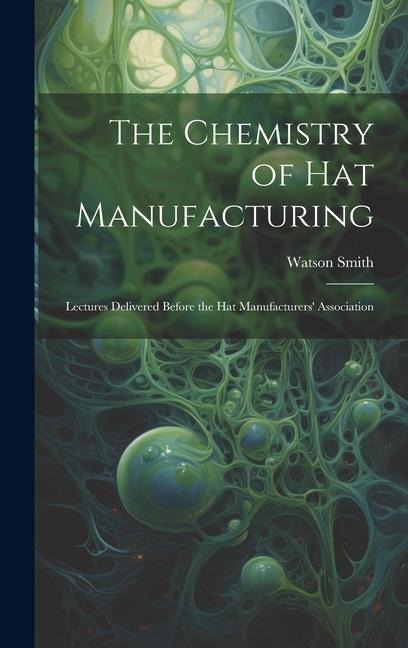 The Chemistry of Hat Manufacturing: Lectures Delivered Before the Hat Manufacturers Association