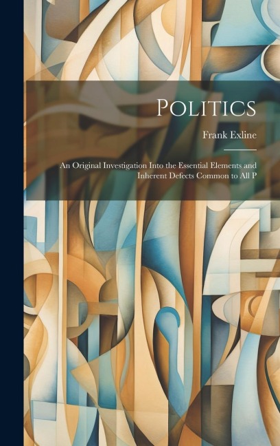 Politics: An Original Investigation Into the Essential Elements and Inherent Defects Common to All P