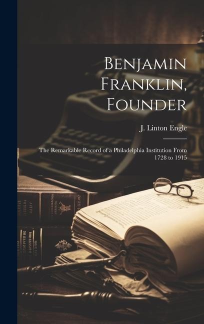 Benjamin Franklin, Founder: The Remarkable Record of a Philadelphia Institution From 1728 to 1915