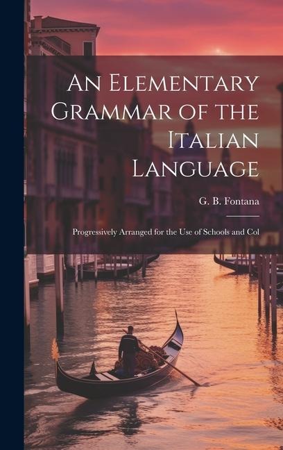 An Elementary Grammar of the Italian Language: Progressively Arranged for the Use of Schools and Col