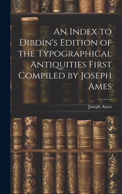 An Index to Dibdins Edition of the Typographical Antiquities First Compiled by Joseph Ames