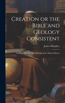 Creation or the Bible and Geology Consistent: Together With the Moral Design of the Mosaic History