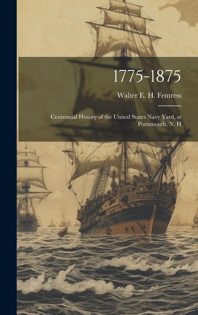 1775-1875: Centennial History of the United States Navy Yard, at Portsmouth, N. H