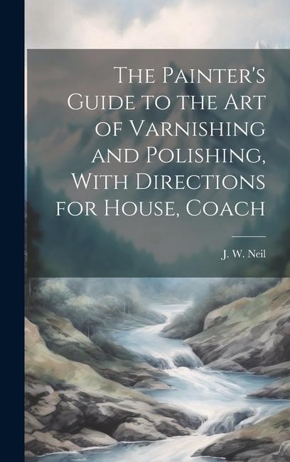 The Painters Guide to the Art of Varnishing and Polishing, With Directions for House, Coach
