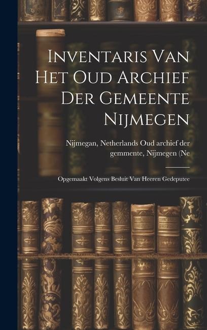 Inventaris van het Oud Archief der Gemeente Nijmegen: Opgemaakt Volgens Besluit van Heeren Gedeputee