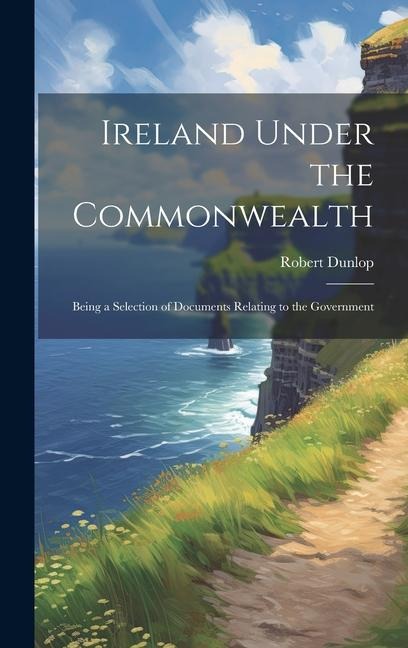 Ireland Under the Commonwealth: Being a Selection of Documents Relating to the Government