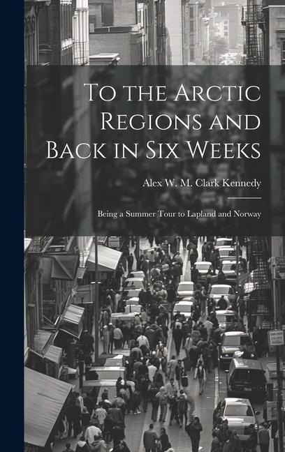 To the Arctic Regions and Back in six Weeks: Being a Summer Tour to Lapland and Norway