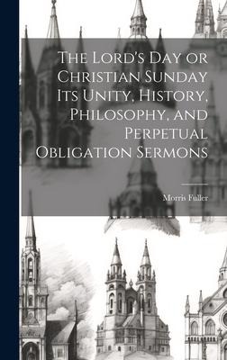 The Lords Day or Christian Sunday Its Unity, History, Philosophy, and Perpetual Obligation Sermons