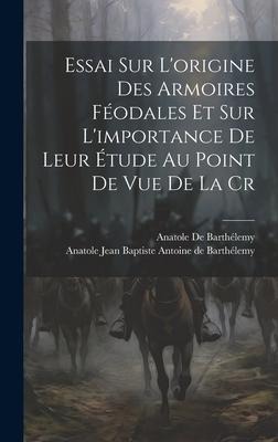 Essai sur Lorigine des Armoires Féodales et sur Limportance de Leur Étude au Point de vue de la Cr