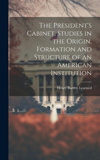 The Presidents Cabinet, Studies in the Origin, Formation and Structure of an American Institution