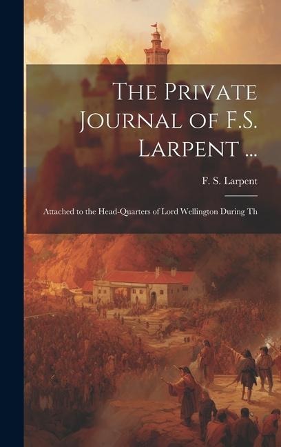The Private Journal of F.S. Larpent ...: Attached to the Head-quarters of Lord Wellington During Th