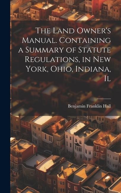 The Land Owners Manual. Containing a Summary of Statute Regulations, in New York, Ohio, Indiana, Il